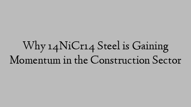 Why 14NiCr14 Steel is Gaining Momentum in the Construction Sector