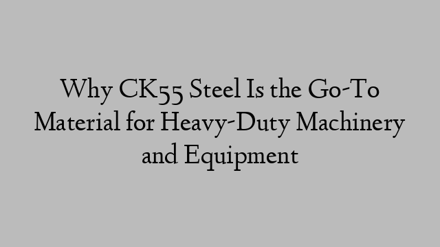 Why CK55 Steel Is the Go-To Material for Heavy-Duty Machinery and Equipment