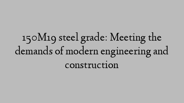 150M19 steel grade: Meeting the demands of modern engineering and construction