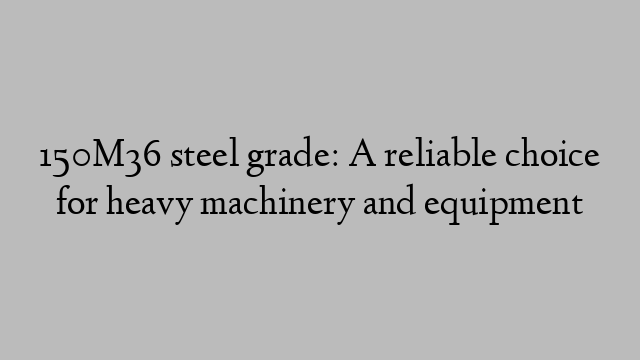 150M36 steel grade: A reliable choice for heavy machinery and equipment