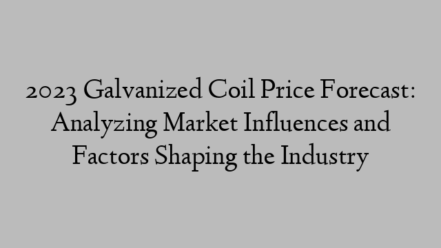 2023 Galvanized Coil Price Forecast: Analyzing Market Influences and Factors Shaping the Industry