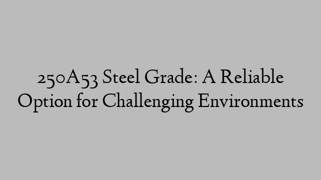 250A53 Steel Grade: A Reliable Option for Challenging Environments