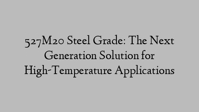 527M20 Steel Grade: The Next Generation Solution for High-Temperature Applications