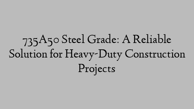 735A50 Steel Grade: A Reliable Solution for Heavy-Duty Construction Projects