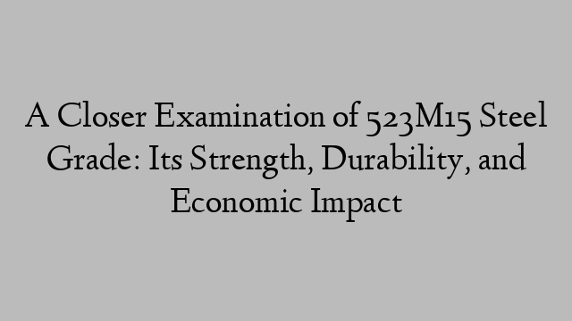 A Closer Examination of 523M15 Steel Grade: Its Strength, Durability, and Economic Impact