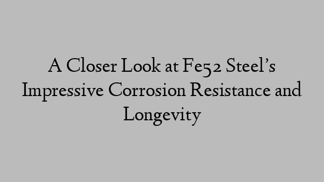 A Closer Look at Fe52 Steel’s Impressive Corrosion Resistance and Longevity