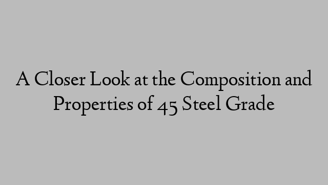 A Closer Look at the Composition and Properties of 45 Steel Grade