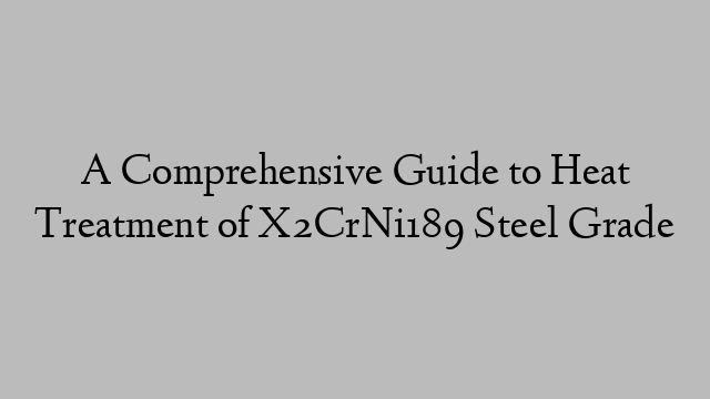 A Comprehensive Guide to Heat Treatment of X2CrNi189 Steel Grade