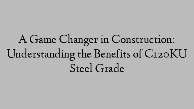 A Game Changer in Construction: Understanding the Benefits of C120KU Steel Grade