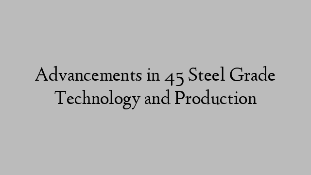 Advancements in 45 Steel Grade Technology and Production