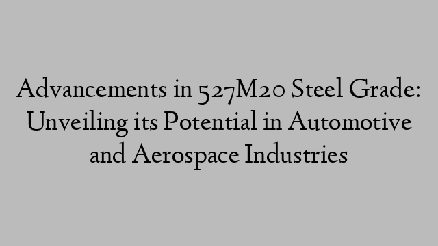 Advancements in 527M20 Steel Grade: Unveiling its Potential in Automotive and Aerospace Industries