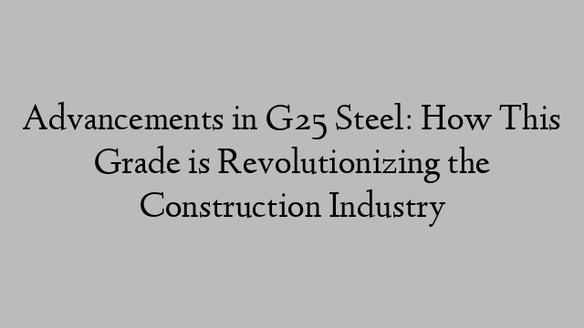 Advancements in G25 Steel: How This Grade is Revolutionizing the Construction Industry