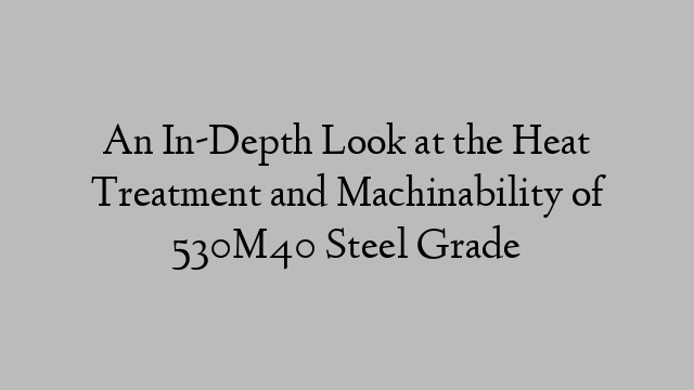 An In-Depth Look at the Heat Treatment and Machinability of 530M40 Steel Grade