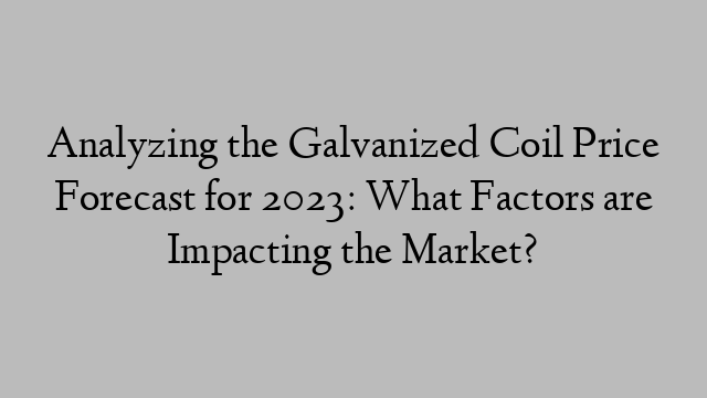 Analyzing the Galvanized Coil Price Forecast for 2023: What Factors are Impacting the Market?