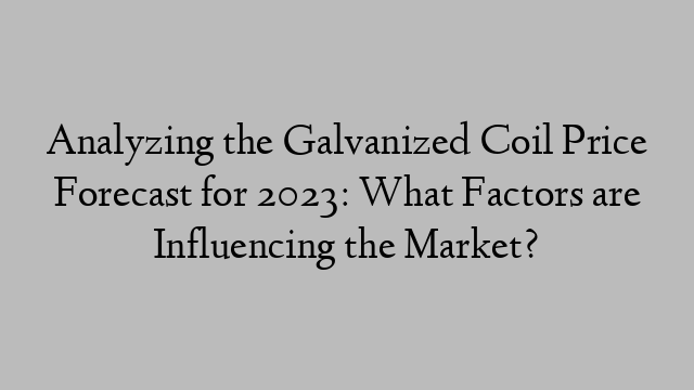 Analyzing the Galvanized Coil Price Forecast for 2023: What Factors are Influencing the Market?