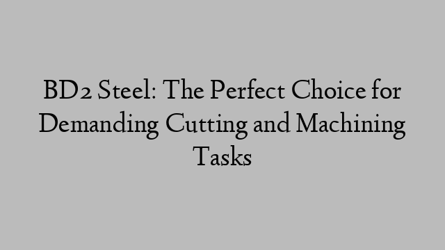 BD2 Steel: The Perfect Choice for Demanding Cutting and Machining Tasks