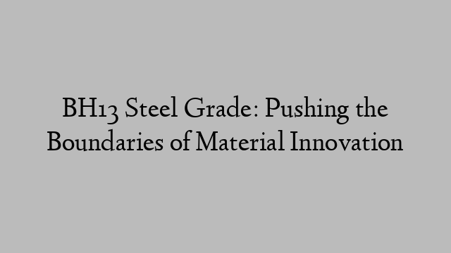 BH13 Steel Grade: Pushing the Boundaries of Material Innovation