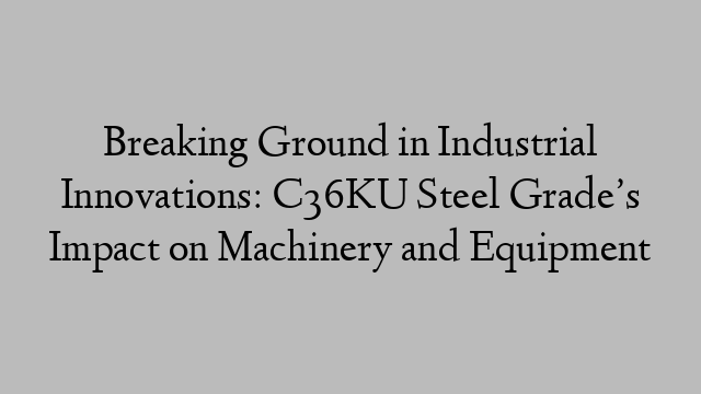 Breaking Ground in Industrial Innovations: C36KU Steel Grade’s Impact on Machinery and Equipment