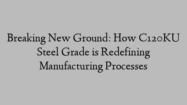 Breaking New Ground: How C120KU Steel Grade is Redefining Manufacturing Processes