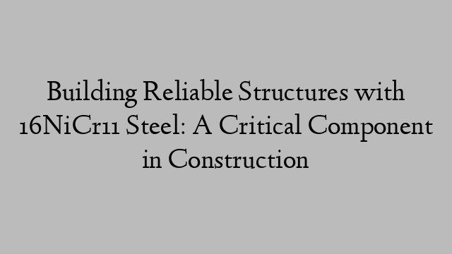 Building Reliable Structures with 16NiCr11 Steel: A Critical Component in Construction