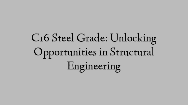 C16 Steel Grade: Unlocking Opportunities in Structural Engineering