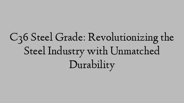 C36 Steel Grade: Revolutionizing the Steel Industry with Unmatched Durability