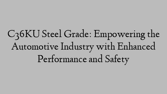 C36KU Steel Grade: Empowering the Automotive Industry with Enhanced Performance and Safety