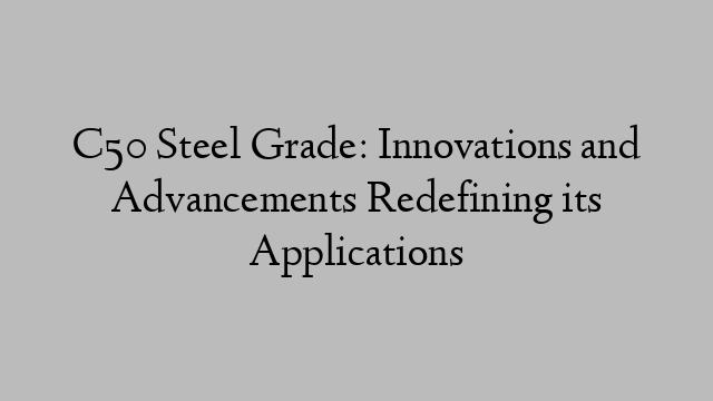 C50 Steel Grade: Innovations and Advancements Redefining its Applications
