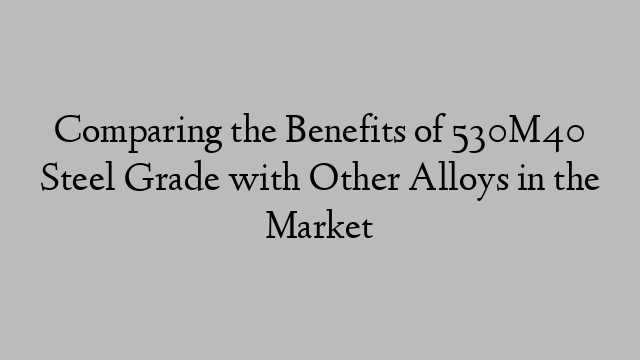 Comparing the Benefits of 530M40 Steel Grade with Other Alloys in the Market