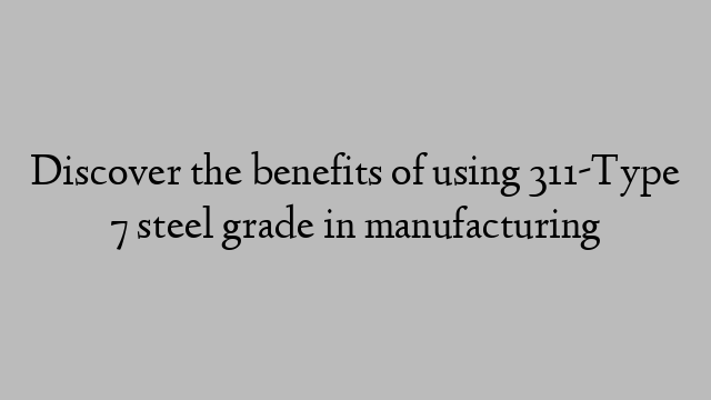 Discover the benefits of using 311-Type 7 steel grade in manufacturing