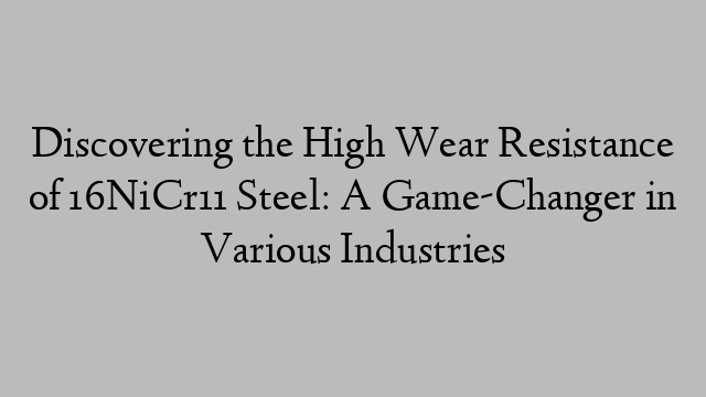 Discovering the High Wear Resistance of 16NiCr11 Steel: A Game-Changer in Various Industries