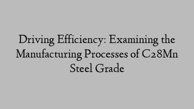 Driving Efficiency: Examining the Manufacturing Processes of C28Mn Steel Grade