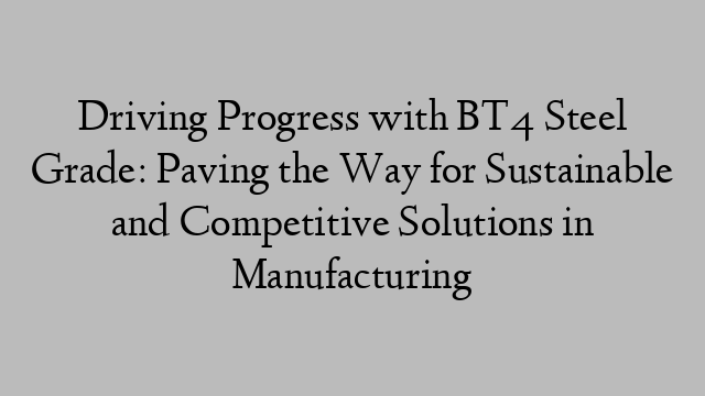 Driving Progress with BT4 Steel Grade: Paving the Way for Sustainable and Competitive Solutions in Manufacturing