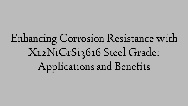 Enhancing Corrosion Resistance with X12NiCrSi3616 Steel Grade: Applications and Benefits