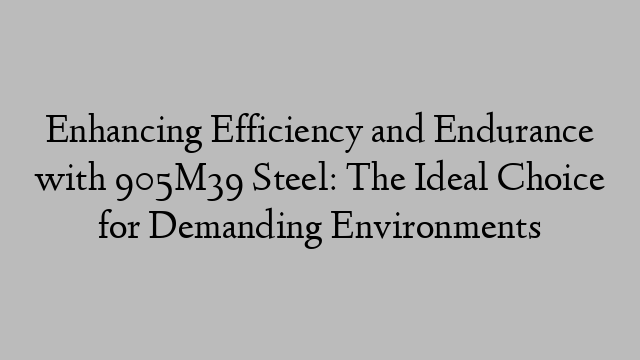 Enhancing Efficiency and Endurance with 905M39 Steel: The Ideal Choice for Demanding Environments