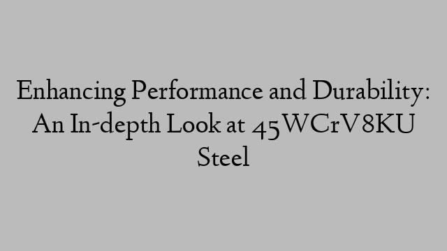 Enhancing Performance and Durability: An In-depth Look at 45WCrV8KU Steel