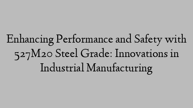 Enhancing Performance and Safety with 527M20 Steel Grade: Innovations in Industrial Manufacturing