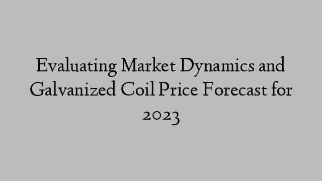 Evaluating Market Dynamics and Galvanized Coil Price Forecast for 2023