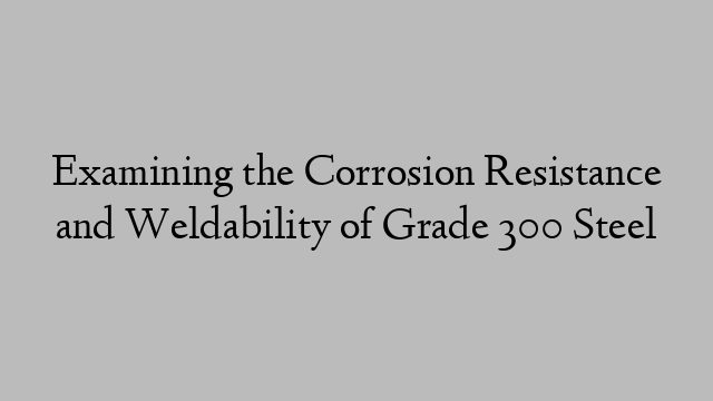 Examining the Corrosion Resistance and Weldability of Grade 300 Steel