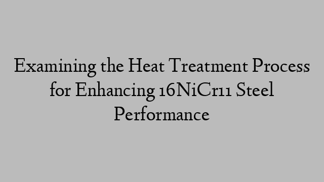 Examining the Heat Treatment Process for Enhancing 16NiCr11 Steel Performance