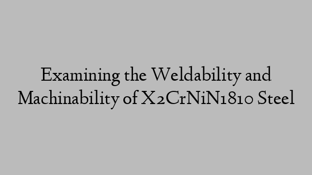 Examining the Weldability and Machinability of X2CrNiN1810 Steel