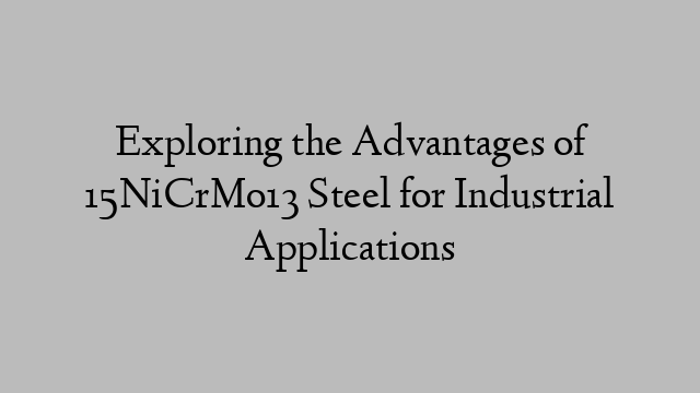 Exploring the Advantages of 15NiCrMo13 Steel for Industrial Applications