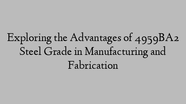 Exploring the Advantages of 4959BA2 Steel Grade in Manufacturing and Fabrication