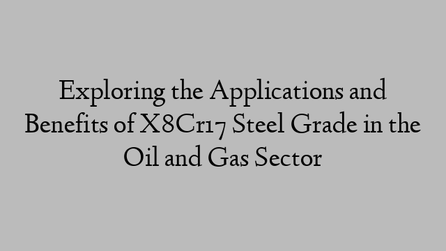 Exploring the Applications and Benefits of X8Cr17 Steel Grade in the Oil and Gas Sector