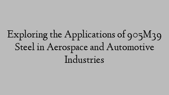 Exploring the Applications of 905M39 Steel in Aerospace and Automotive Industries