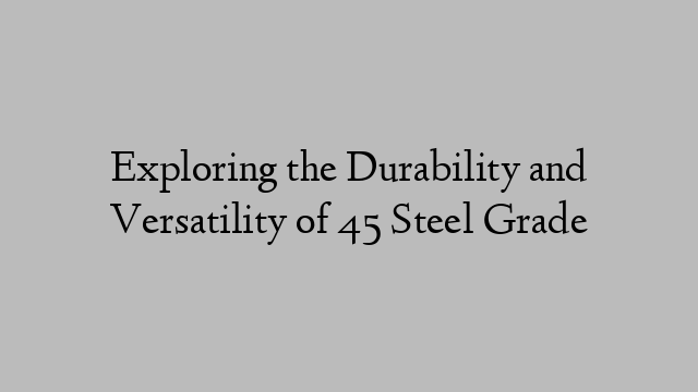 Exploring the Durability and Versatility of 45 Steel Grade