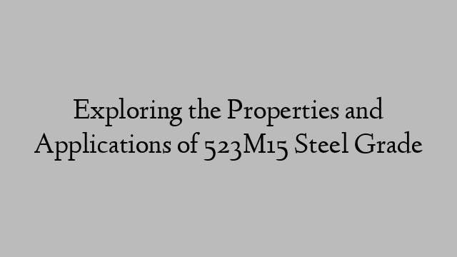 Exploring the Properties and Applications of 523M15 Steel Grade