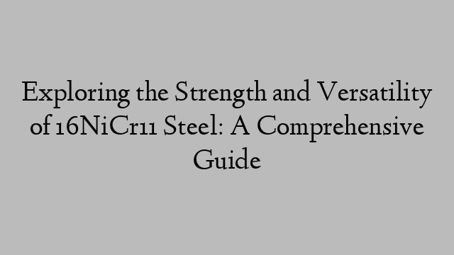 Exploring the Strength and Versatility of 16NiCr11 Steel: A Comprehensive Guide