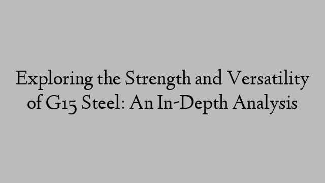 Exploring the Strength and Versatility of G15 Steel: An In-Depth Analysis