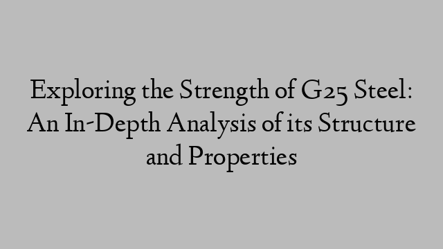 Exploring the Strength of G25 Steel: An In-Depth Analysis of its Structure and Properties
